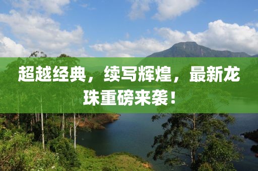 超越经典，续写辉煌，最新龙珠重磅来袭！