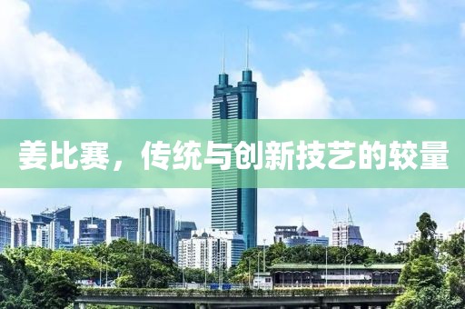 姜比赛，传统与创新技艺的较量