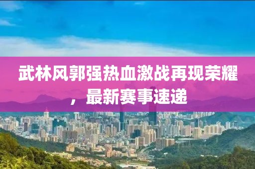 武林风郭强热血激战再现荣耀，最新赛事速递