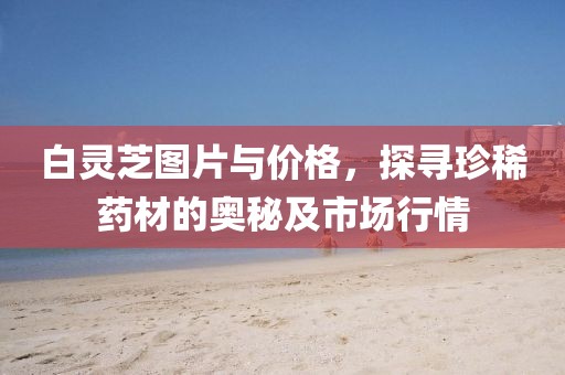 白灵芝图片与价格，探寻珍稀药材的奥秘及市场行情