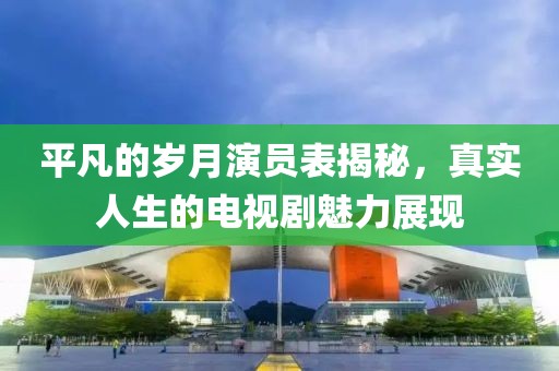 平凡的岁月演员表揭秘，真实人生的电视剧魅力展现