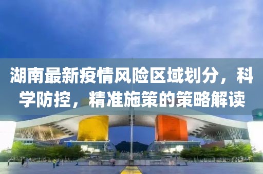 湖南最新疫情风险区域划分，科学防控，精准施策的策略解读