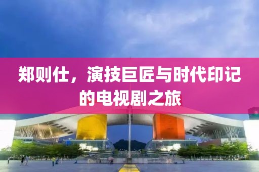 郑则仕，演技巨匠与时代印记的电视剧之旅