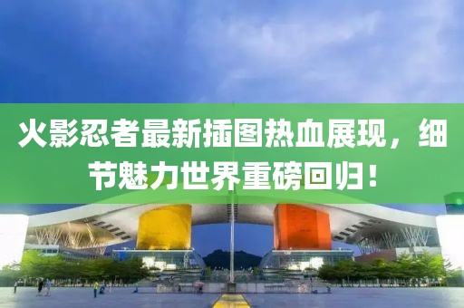 火影忍者最新插图热血展现，细节魅力世界重磅回归！