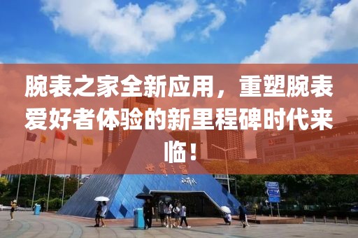腕表之家全新应用，重塑腕表爱好者体验的新里程碑时代来临！