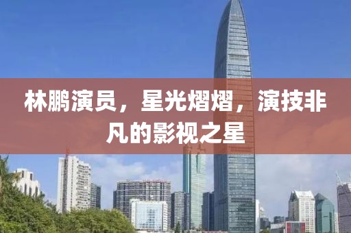 林鹏演员，星光熠熠，演技非凡的影视之星