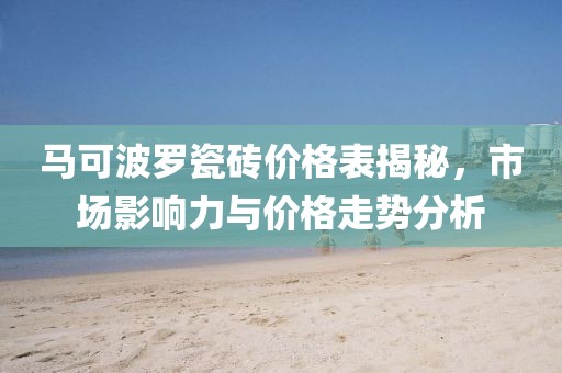 马可波罗瓷砖价格表揭秘，市场影响力与价格走势分析