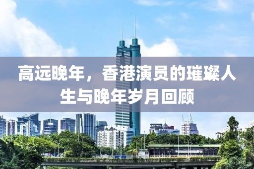 高远晚年，香港演员的璀璨人生与晚年岁月回顾