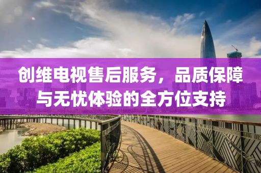 创维电视售后服务，品质保障与无忧体验的全方位支持