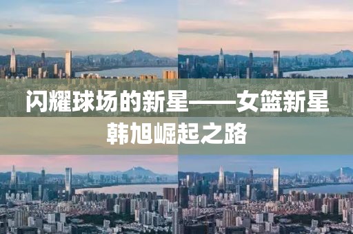 闪耀球场的新星——女篮新星韩旭崛起之路