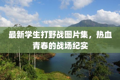 最新学生打野战图片集，热血青春的战场纪实