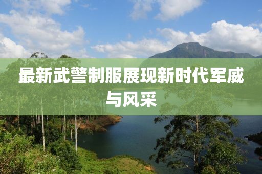 最新武警制服展现新时代军威与风采