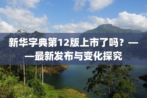新华字典第12版上市了吗？——最新发布与变化探究