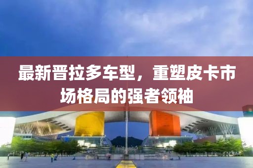 最新晋拉多车型，重塑皮卡市场格局的强者领袖