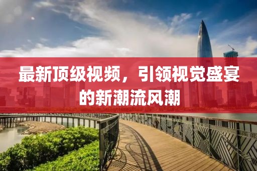 最新顶级视频，引领视觉盛宴的新潮流风潮