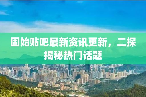 固始贴吧最新资讯更新，二探揭秘热门话题