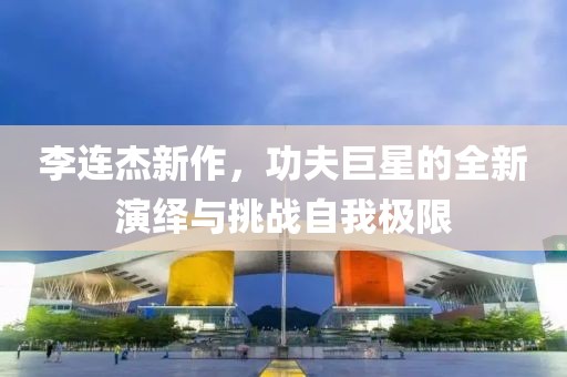 李连杰新作，功夫巨星的全新演绎与挑战自我极限