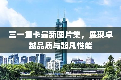 三一重卡最新图片集，展现卓越品质与超凡性能