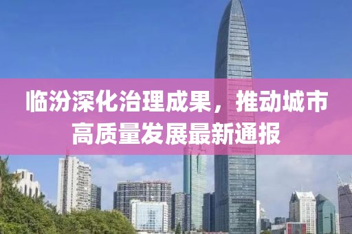 临汾深化治理成果，推动城市高质量发展最新通报