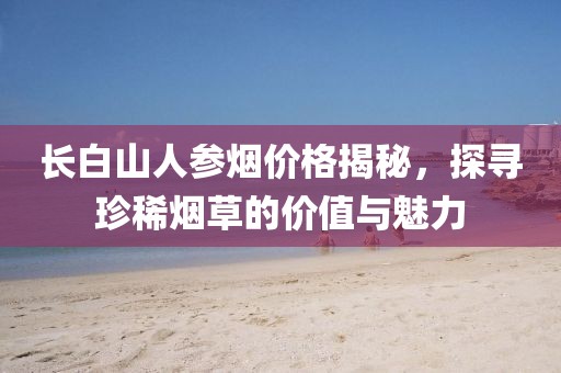 长白山人参烟价格揭秘，探寻珍稀烟草的价值与魅力