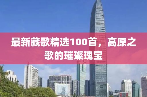 最新藏歌精选100首，高原之歌的璀璨瑰宝
