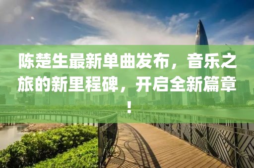 陈楚生最新单曲发布，音乐之旅的新里程碑，开启全新篇章！