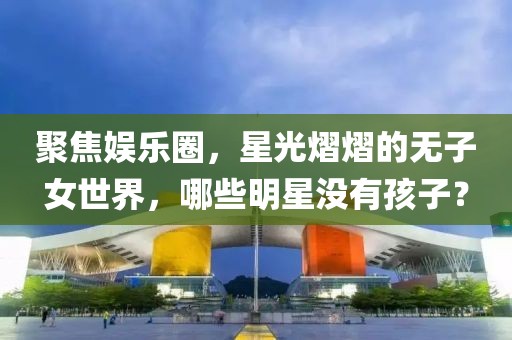 聚焦娱乐圈，星光熠熠的无子女世界，哪些明星没有孩子？
