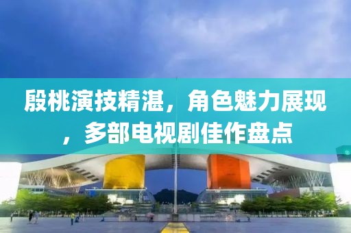 殷桃演技精湛，角色魅力展现，多部电视剧佳作盘点