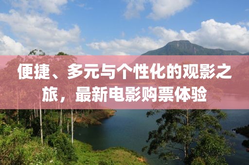 便捷、多元与个性化的观影之旅，最新电影购票体验