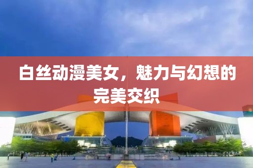白丝动漫美女，魅力与幻想的完美交织