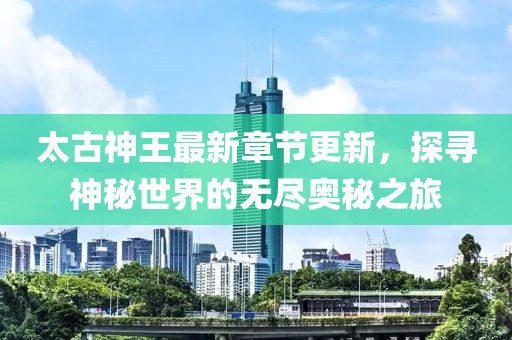 太古神王最新章节更新，探寻神秘世界的无尽奥秘之旅