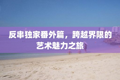 反串独家番外篇，跨越界限的艺术魅力之旅