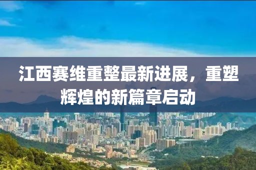 江西赛维重整最新进展，重塑辉煌的新篇章启动