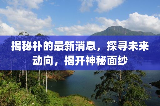 揭秘朴的最新消息，探寻未来动向，揭开神秘面纱