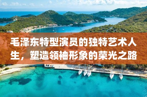 毛泽东特型演员的独特艺术人生，塑造领袖形象的荣光之路