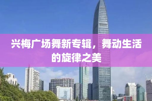 兴梅广场舞新专辑，舞动生活的旋律之美