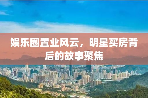 娱乐圈置业风云，明星买房背后的故事聚焦