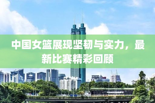 中国女篮展现坚韧与实力，最新比赛精彩回顾